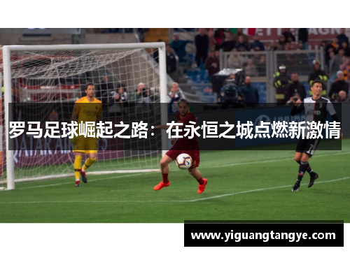 罗马足球崛起之路：在永恒之城点燃新激情