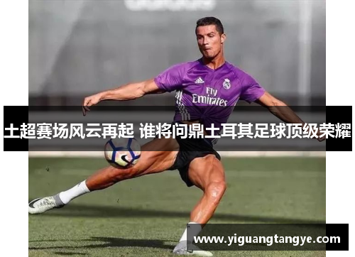 土超赛场风云再起 谁将问鼎土耳其足球顶级荣耀