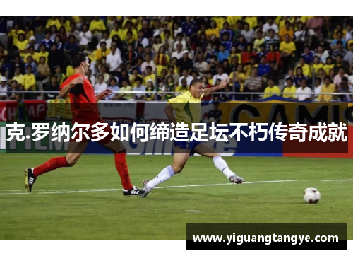 克.罗纳尔多如何缔造足坛不朽传奇成就